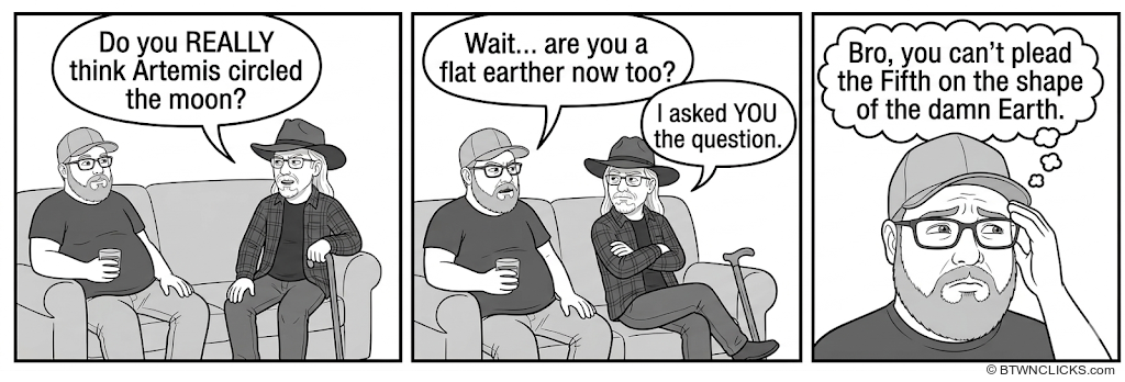 Panel 1: Two men sit on a couch — one heavyset in a baseball cap and glasses holding a coffee mug, the other in a wide-brimmed hat and glasses. The man in the baseball cap asks in a speech bubble: 'Do you REALLY think Artemis circled the moon?' Panel 2: The man in the hat turns to him, his speech bubble reading: 'Wait... are you a flat earther now too?' The man in the baseball cap replies in a smaller speech bubble: 'I asked YOU the question.' Panel 3: Close-up of the man in the baseball cap with his hand pressed to his face in exasperation. His thought bubble reads: 'Bro, you can't plead the Fifth on the shape of the damn Earth.'